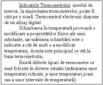 Text Box: Indicatiile Termometrului: nivelul de mercur, la majoritatea termometrelor, poate fi citit pe o scar. Termometrul electronic dispune de un afisaj digital.
Schimbarea n temperatur provoac o modificare a propriettilor fizice ale unei substante, iar mrimea schimbrii este o indicatie a ct de mult s-a modificat temperatura. Acesta este principiul ce st la baza termometrului.
 Exist diferite tipuri de termometre ce sunt folosite n diverse situatii (msurarea unor temperaturi ridicate, a unor temperaturi joase sau a unor intervale de temperatur):
